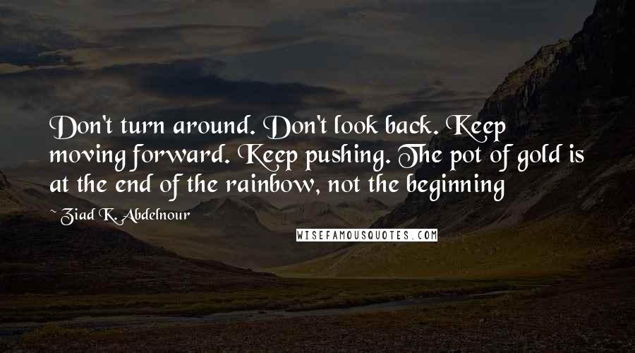 Ziad K. Abdelnour Quotes: Don't turn around. Don't look back. Keep moving forward. Keep pushing. The pot of gold is at the end of the rainbow, not the beginning