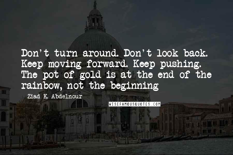 Ziad K. Abdelnour Quotes: Don't turn around. Don't look back. Keep moving forward. Keep pushing. The pot of gold is at the end of the rainbow, not the beginning