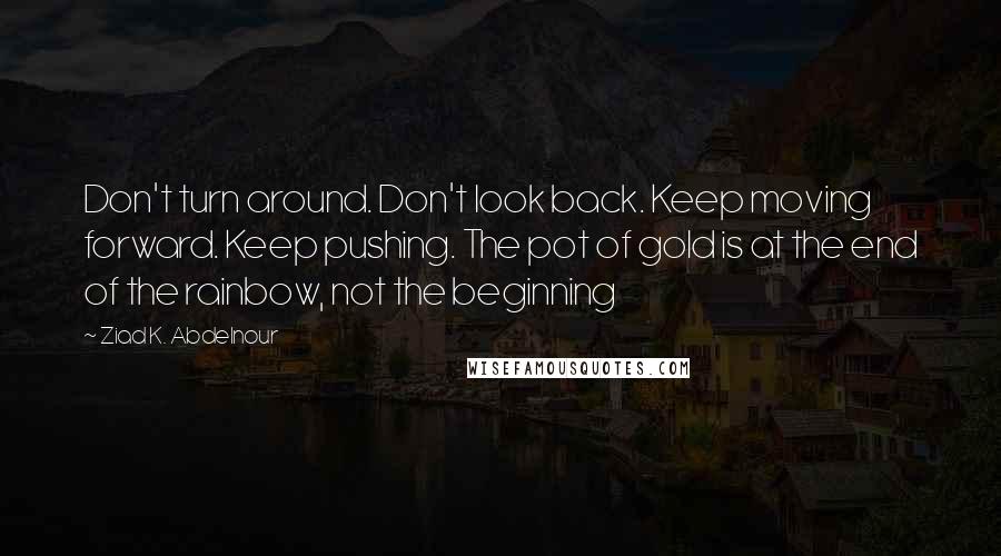 Ziad K. Abdelnour Quotes: Don't turn around. Don't look back. Keep moving forward. Keep pushing. The pot of gold is at the end of the rainbow, not the beginning