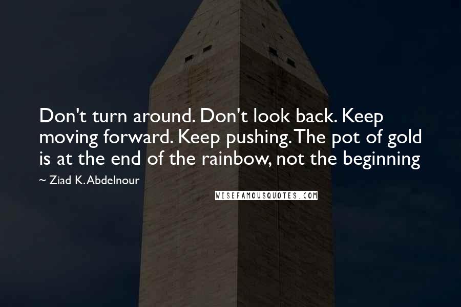Ziad K. Abdelnour Quotes: Don't turn around. Don't look back. Keep moving forward. Keep pushing. The pot of gold is at the end of the rainbow, not the beginning