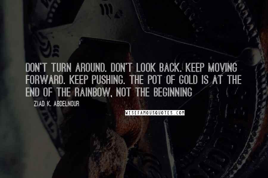 Ziad K. Abdelnour Quotes: Don't turn around. Don't look back. Keep moving forward. Keep pushing. The pot of gold is at the end of the rainbow, not the beginning