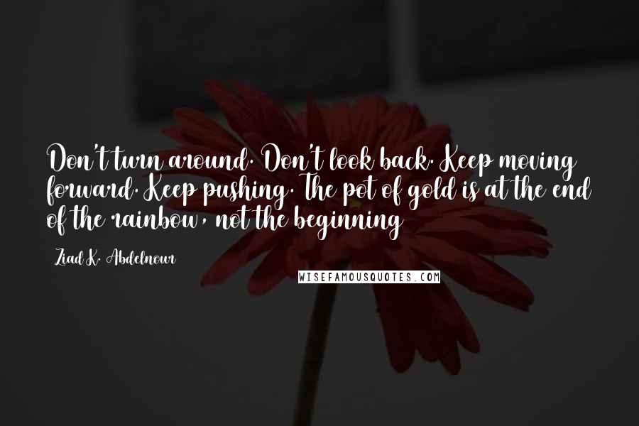 Ziad K. Abdelnour Quotes: Don't turn around. Don't look back. Keep moving forward. Keep pushing. The pot of gold is at the end of the rainbow, not the beginning