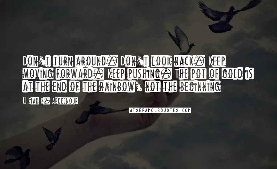 Ziad K. Abdelnour Quotes: Don't turn around. Don't look back. Keep moving forward. Keep pushing. The pot of gold is at the end of the rainbow, not the beginning