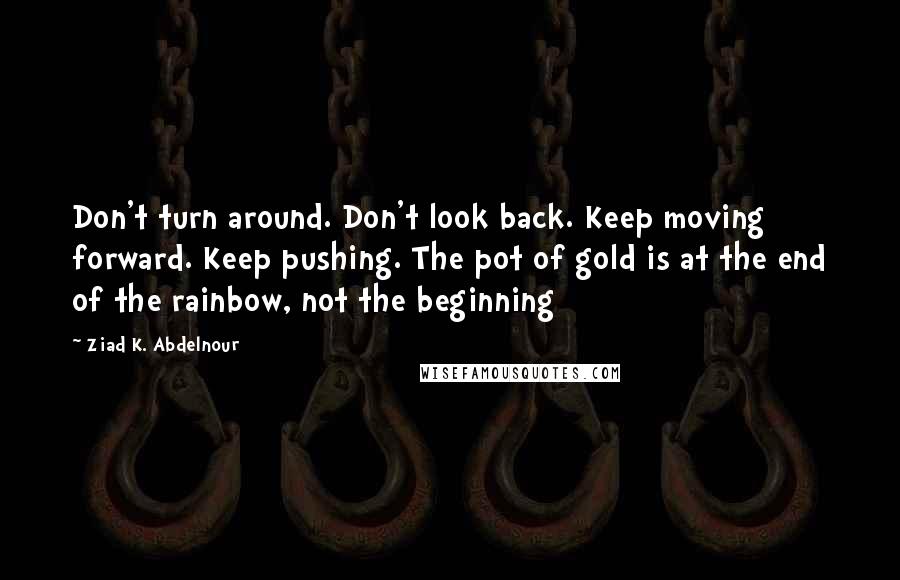 Ziad K. Abdelnour Quotes: Don't turn around. Don't look back. Keep moving forward. Keep pushing. The pot of gold is at the end of the rainbow, not the beginning