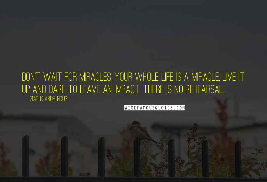 Ziad K. Abdelnour Quotes: Don't wait for miracles. Your whole life is a miracle. Live it up and dare to leave an impact. There is no rehearsal.