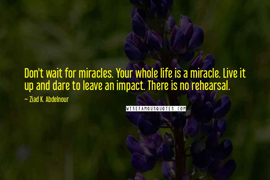 Ziad K. Abdelnour Quotes: Don't wait for miracles. Your whole life is a miracle. Live it up and dare to leave an impact. There is no rehearsal.