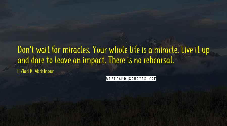 Ziad K. Abdelnour Quotes: Don't wait for miracles. Your whole life is a miracle. Live it up and dare to leave an impact. There is no rehearsal.
