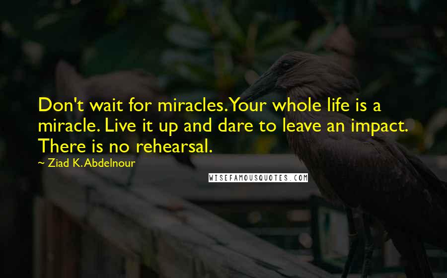 Ziad K. Abdelnour Quotes: Don't wait for miracles. Your whole life is a miracle. Live it up and dare to leave an impact. There is no rehearsal.