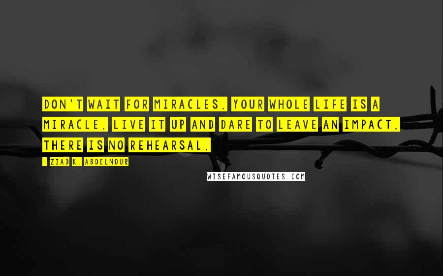 Ziad K. Abdelnour Quotes: Don't wait for miracles. Your whole life is a miracle. Live it up and dare to leave an impact. There is no rehearsal.