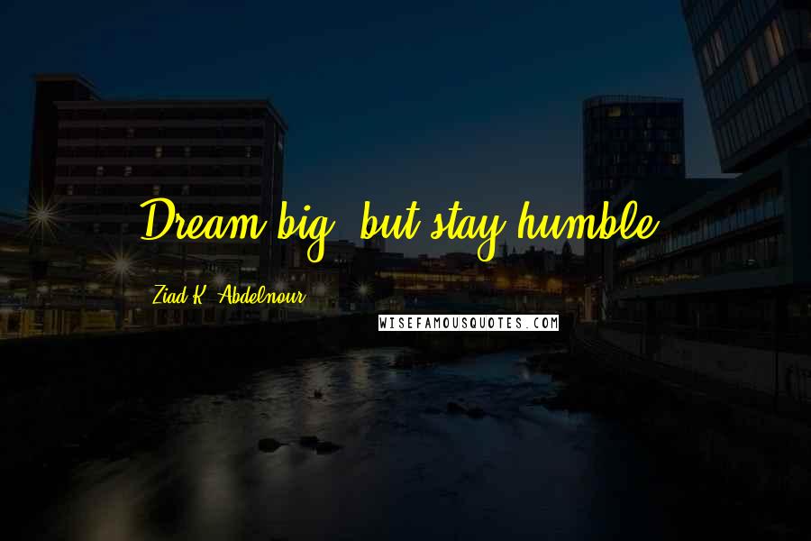 Ziad K. Abdelnour Quotes: Dream big, but stay humble.