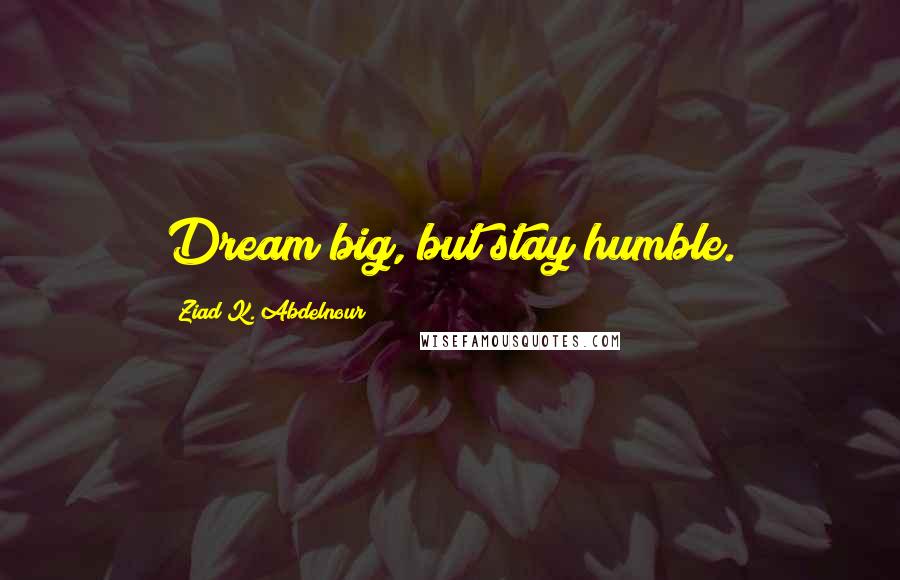 Ziad K. Abdelnour Quotes: Dream big, but stay humble.