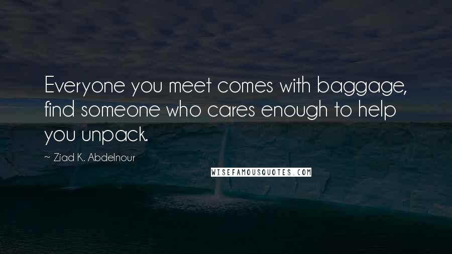 Ziad K. Abdelnour Quotes: Everyone you meet comes with baggage, find someone who cares enough to help you unpack.