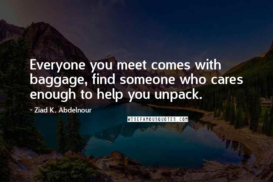 Ziad K. Abdelnour Quotes: Everyone you meet comes with baggage, find someone who cares enough to help you unpack.