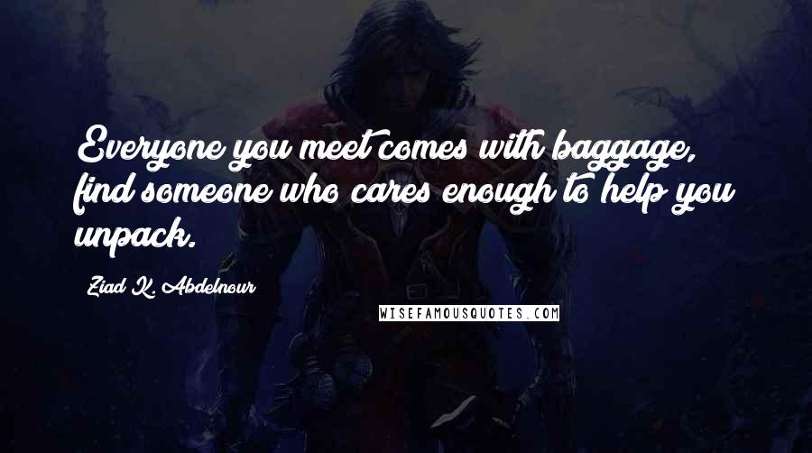 Ziad K. Abdelnour Quotes: Everyone you meet comes with baggage, find someone who cares enough to help you unpack.