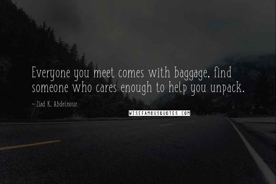 Ziad K. Abdelnour Quotes: Everyone you meet comes with baggage, find someone who cares enough to help you unpack.