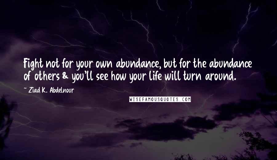 Ziad K. Abdelnour Quotes: Fight not for your own abundance, but for the abundance of others & you'll see how your life will turn around.