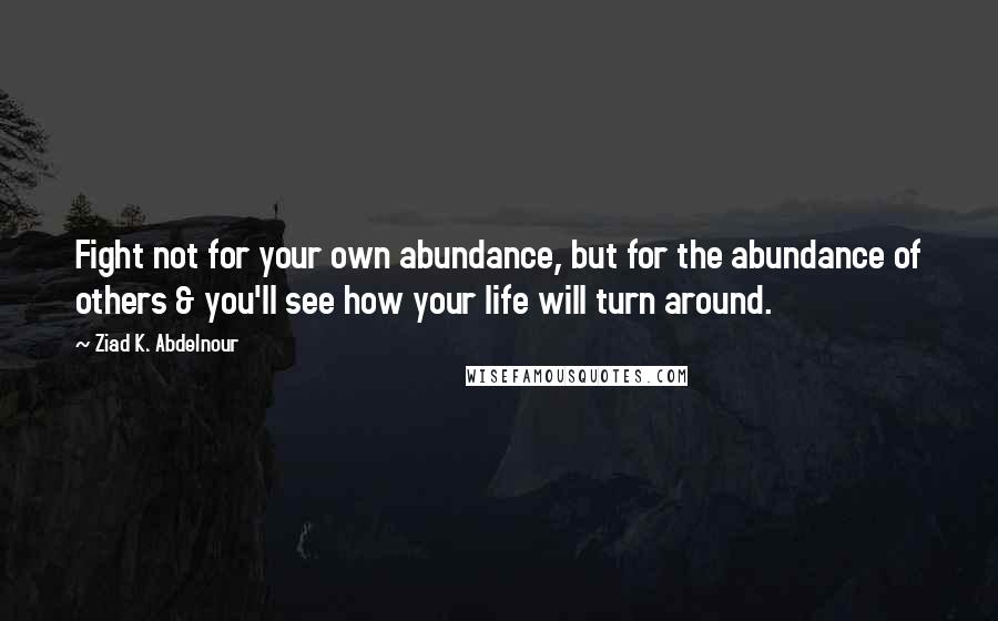 Ziad K. Abdelnour Quotes: Fight not for your own abundance, but for the abundance of others & you'll see how your life will turn around.