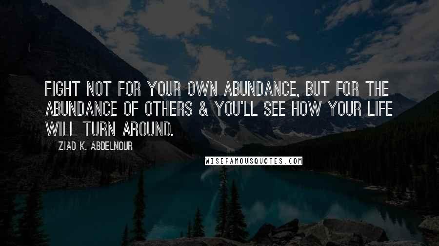 Ziad K. Abdelnour Quotes: Fight not for your own abundance, but for the abundance of others & you'll see how your life will turn around.