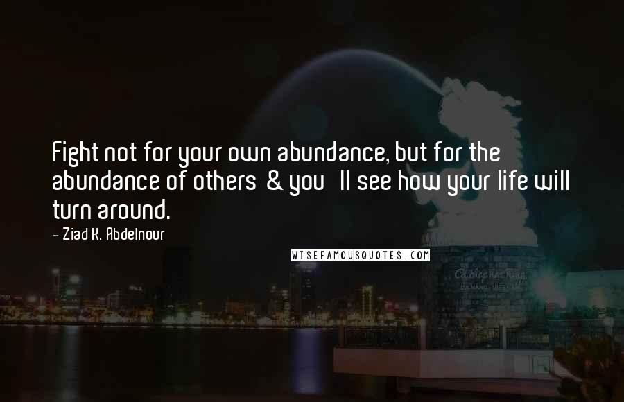Ziad K. Abdelnour Quotes: Fight not for your own abundance, but for the abundance of others & you'll see how your life will turn around.