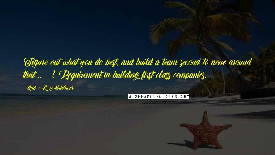 Ziad K. Abdelnour Quotes: Figure out what you do best, and build a team second to none around that ... # 1 Requirement in building first class companies.
