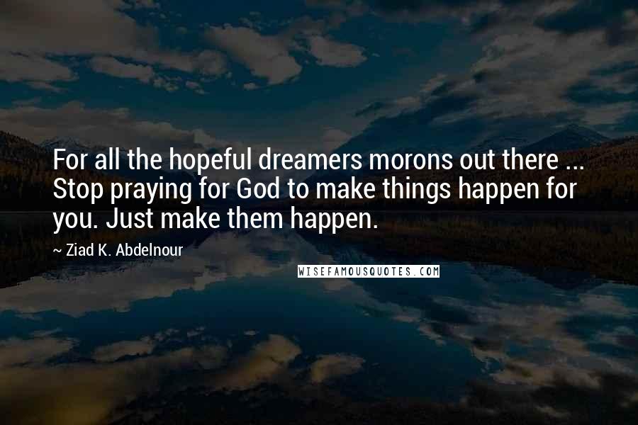 Ziad K. Abdelnour Quotes: For all the hopeful dreamers morons out there ... Stop praying for God to make things happen for you. Just make them happen.