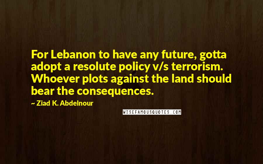 Ziad K. Abdelnour Quotes: For Lebanon to have any future, gotta adopt a resolute policy v/s terrorism. Whoever plots against the land should bear the consequences.