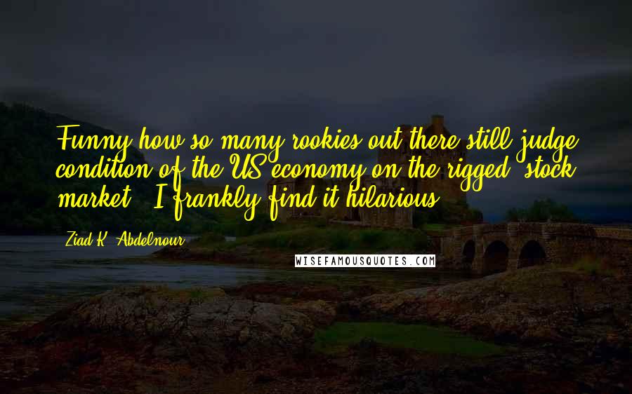 Ziad K. Abdelnour Quotes: Funny how so many rookies out there still judge condition of the US economy on the rigged "stock market". I frankly find it hilarious.