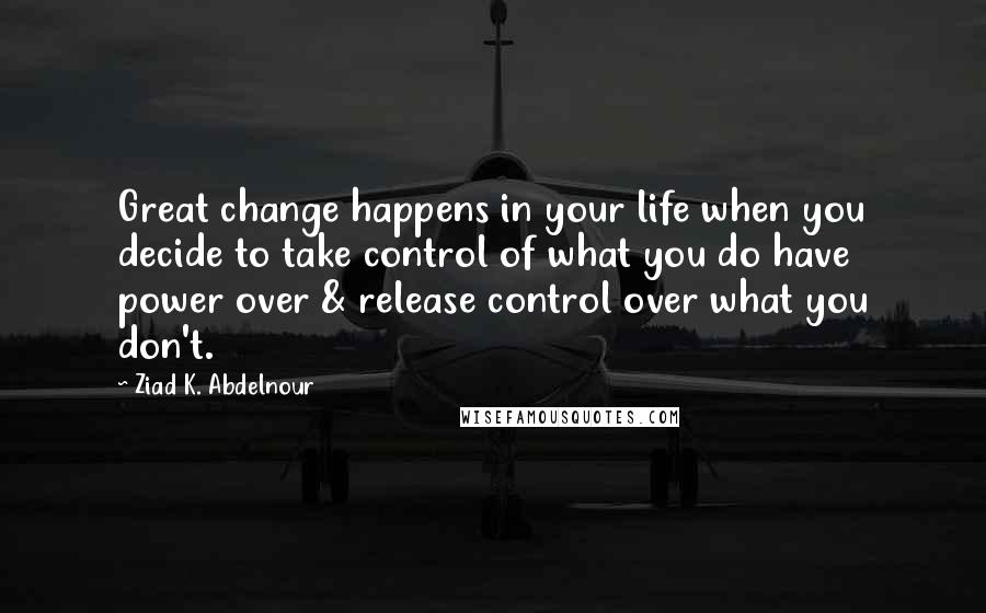 Ziad K. Abdelnour Quotes: Great change happens in your life when you decide to take control of what you do have power over & release control over what you don't.