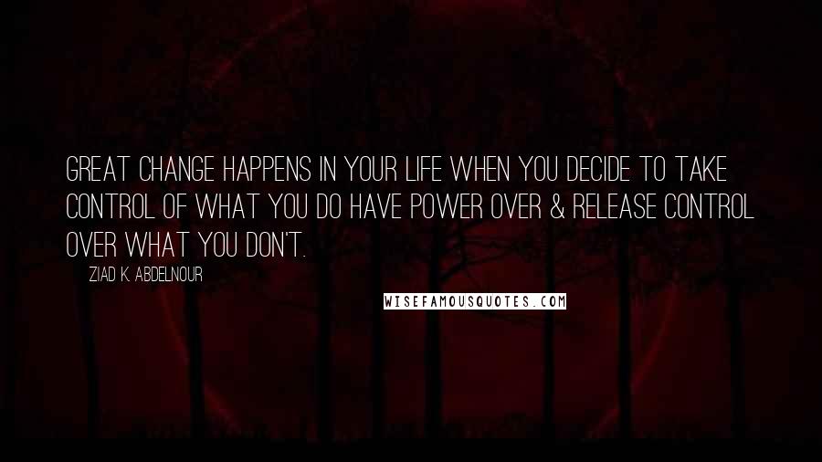 Ziad K. Abdelnour Quotes: Great change happens in your life when you decide to take control of what you do have power over & release control over what you don't.