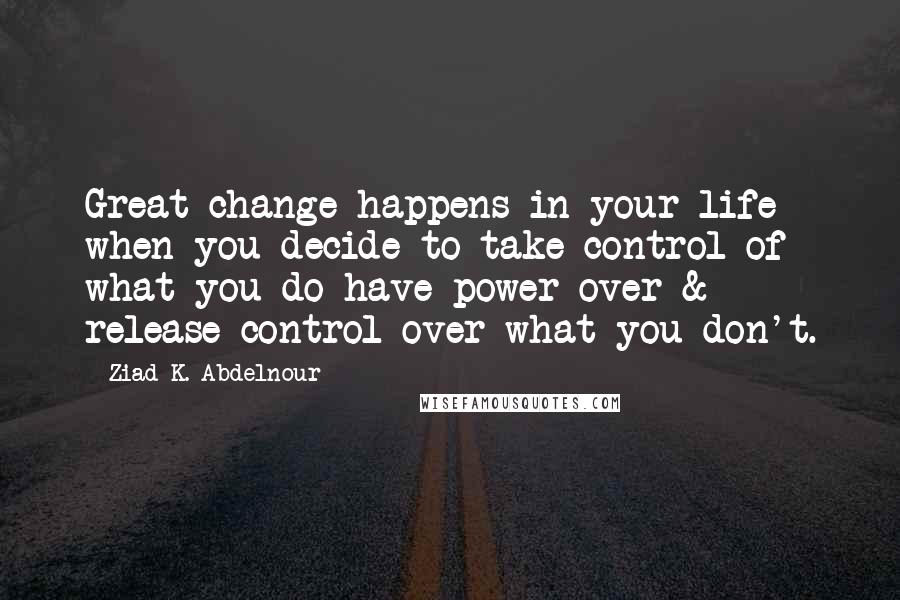 Ziad K. Abdelnour Quotes: Great change happens in your life when you decide to take control of what you do have power over & release control over what you don't.