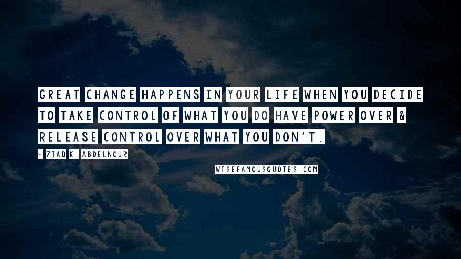 Ziad K. Abdelnour Quotes: Great change happens in your life when you decide to take control of what you do have power over & release control over what you don't.