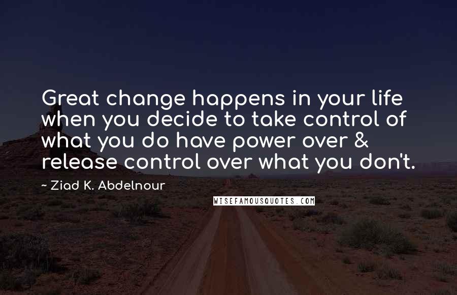 Ziad K. Abdelnour Quotes: Great change happens in your life when you decide to take control of what you do have power over & release control over what you don't.
