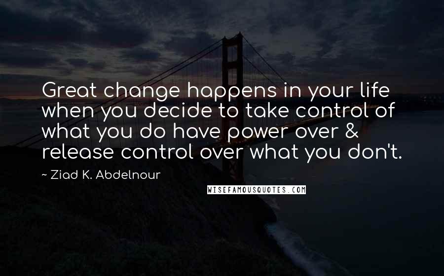 Ziad K. Abdelnour Quotes: Great change happens in your life when you decide to take control of what you do have power over & release control over what you don't.