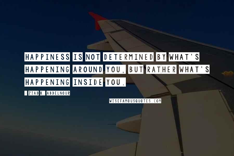 Ziad K. Abdelnour Quotes: Happiness is not determined by what's happening around you, but rather what's happening inside you.