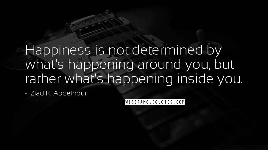 Ziad K. Abdelnour Quotes: Happiness is not determined by what's happening around you, but rather what's happening inside you.