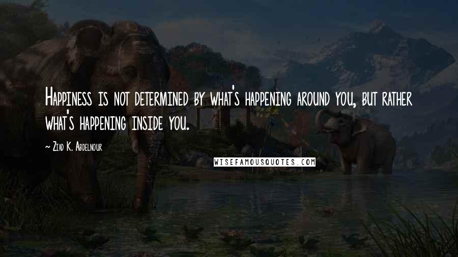 Ziad K. Abdelnour Quotes: Happiness is not determined by what's happening around you, but rather what's happening inside you.