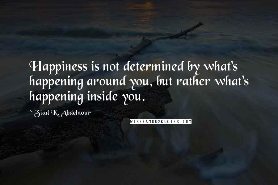 Ziad K. Abdelnour Quotes: Happiness is not determined by what's happening around you, but rather what's happening inside you.