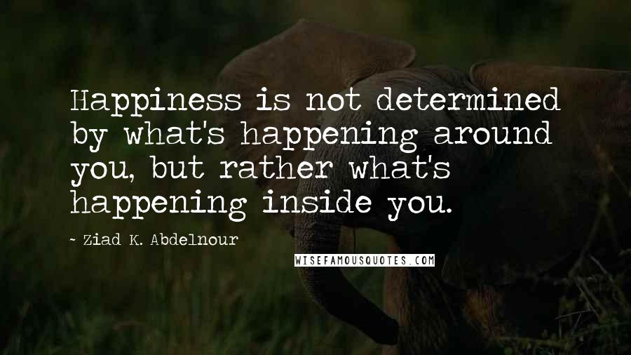 Ziad K. Abdelnour Quotes: Happiness is not determined by what's happening around you, but rather what's happening inside you.