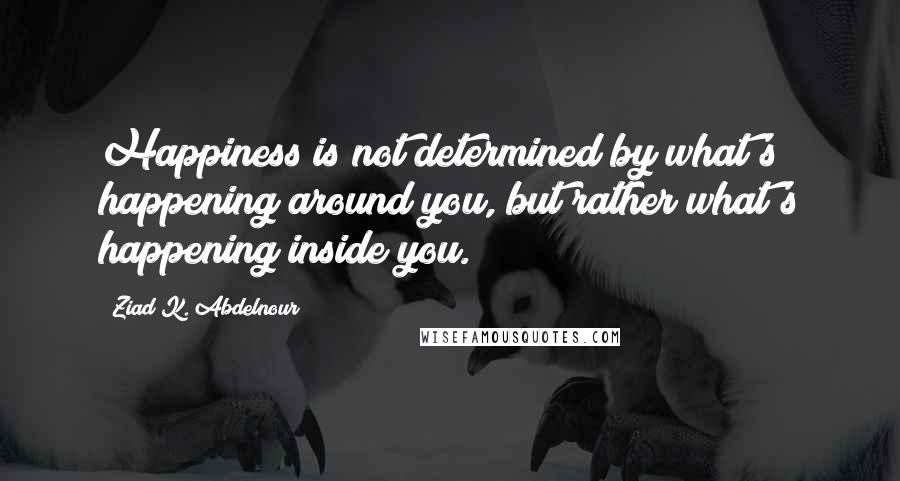 Ziad K. Abdelnour Quotes: Happiness is not determined by what's happening around you, but rather what's happening inside you.