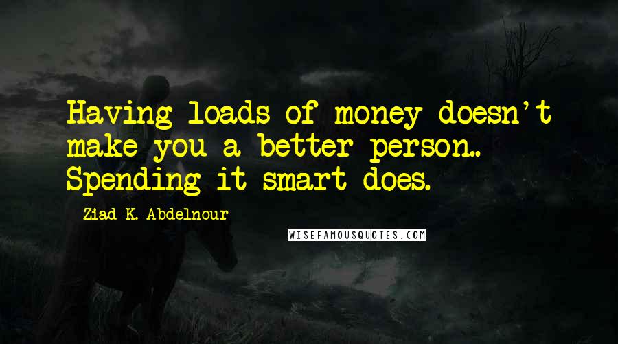 Ziad K. Abdelnour Quotes: Having loads of money doesn't make you a better person.. Spending it smart does.