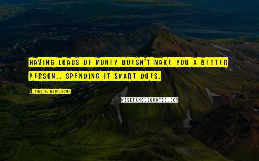 Ziad K. Abdelnour Quotes: Having loads of money doesn't make you a better person.. Spending it smart does.