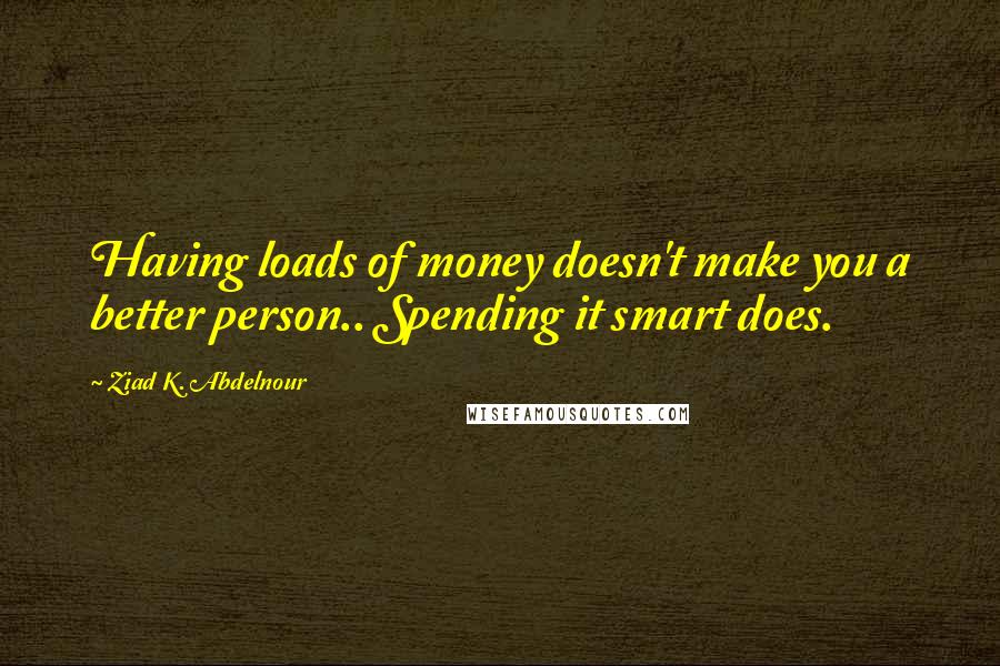 Ziad K. Abdelnour Quotes: Having loads of money doesn't make you a better person.. Spending it smart does.