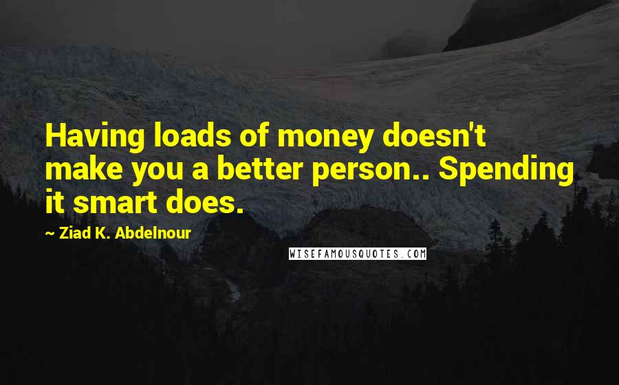 Ziad K. Abdelnour Quotes: Having loads of money doesn't make you a better person.. Spending it smart does.