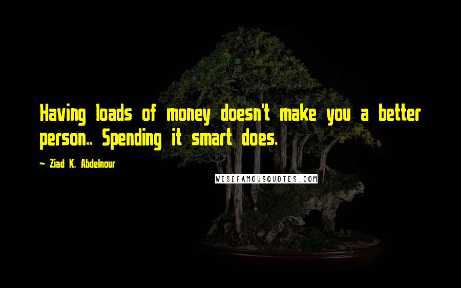 Ziad K. Abdelnour Quotes: Having loads of money doesn't make you a better person.. Spending it smart does.