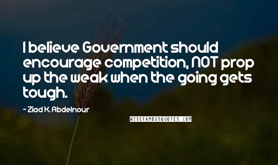 Ziad K. Abdelnour Quotes: I believe Government should encourage competition, NOT prop up the weak when the going gets tough.