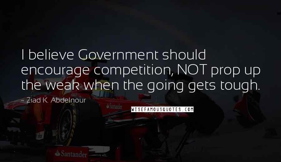 Ziad K. Abdelnour Quotes: I believe Government should encourage competition, NOT prop up the weak when the going gets tough.