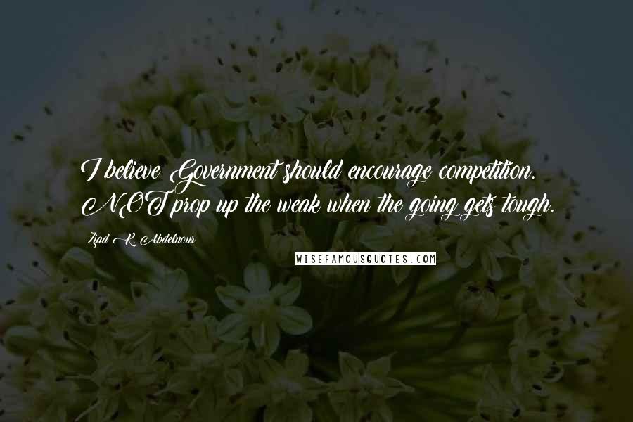 Ziad K. Abdelnour Quotes: I believe Government should encourage competition, NOT prop up the weak when the going gets tough.