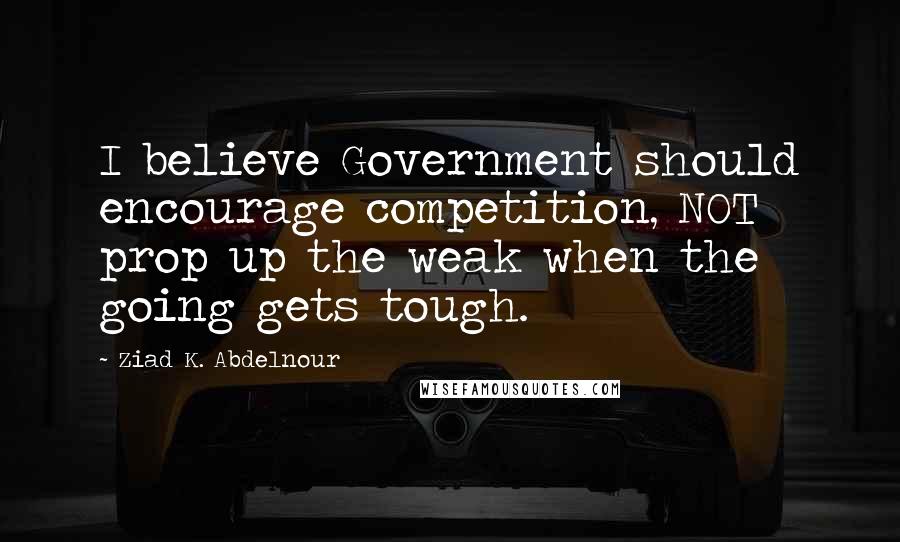 Ziad K. Abdelnour Quotes: I believe Government should encourage competition, NOT prop up the weak when the going gets tough.