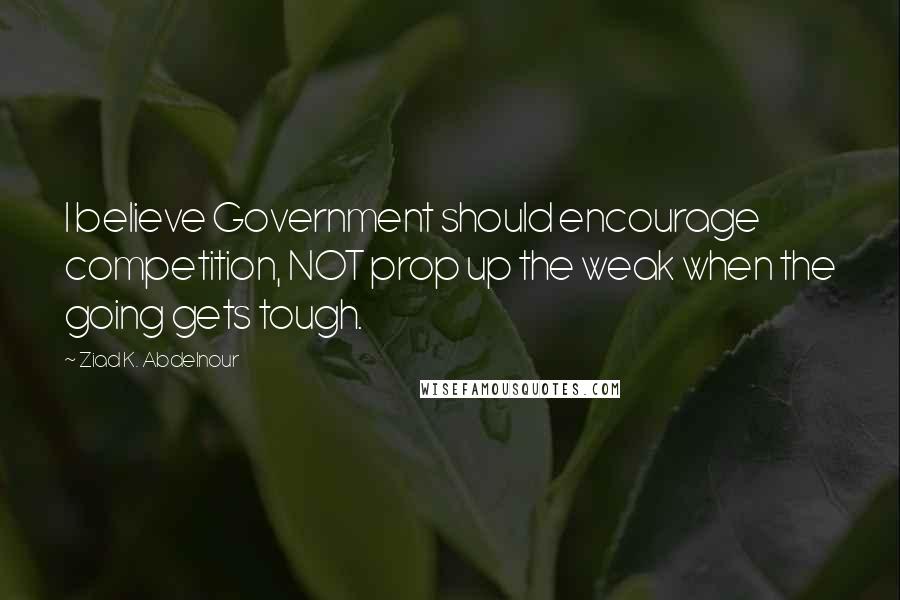 Ziad K. Abdelnour Quotes: I believe Government should encourage competition, NOT prop up the weak when the going gets tough.