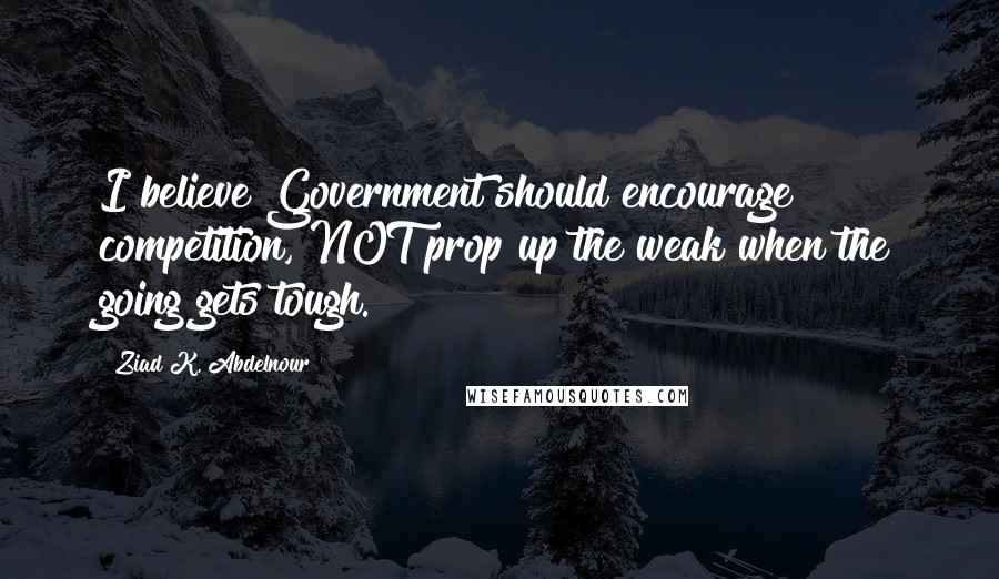 Ziad K. Abdelnour Quotes: I believe Government should encourage competition, NOT prop up the weak when the going gets tough.